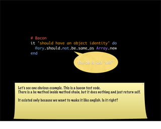 # Bacon
        it 'should have an object identity' do
          @ary.should.not.be.same_as Array.new
        end

                                         the be is just “self”




Let’s see one obvious example. This is a bacon test code.
There is a be method inside method chain, but it does nothing and just return self.

It existed only because we want to make it like english. Is it right?
 