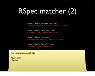 RSpec matcher (2)
                  target.should respond_to(:foo)
                  # target.repond_to?(:foo).should == true

                  target.should have_key(:foo)
                  # target[:foo].should_not == nil

                  target.should include(4)
                  # target.include?(4).should == true

                  target.should have(3).items
                  # target.items.length == 3



There are more example like

* have_key
* include
 