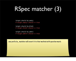 RSpec matcher (3)
         target.should be_empty
         # target.empty?.should == true

         target.should be_blank
         # target.blank?.should == true

         target.should be_admin
         # target.admin?.should == true




any prefix be_ matcher will covert it to that method with question mark.
 