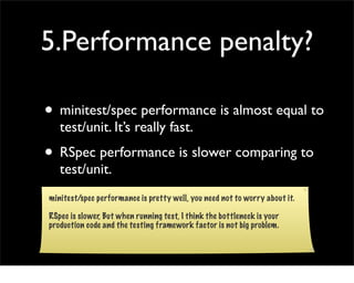 5.Performance penalty?

• minitest/spec performance is almost equal to
   test/unit. It’s really fast.
• RSpec performance is slower comparing to
   test/unit.
minitest/spec performance is pretty well, you need not to worry about it.

RSpec is slower, But when running test, I think the bottleneck is your
production code and the testing framework factor is not big problem.
 