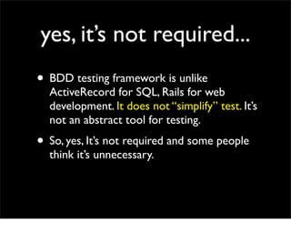 yes, it’s not required...
• BDD testing framework is unlike
  ActiveRecord for SQL, Rails for web
  development. It does not “simplify” test. It’s
  not an abstract tool for testing.
• So, yes, It’s not required and some people
  think it’s unnecessary.
 