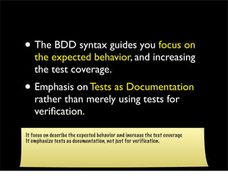 • The BDD syntax guides you focus on
    the expected behavior, and increasing
    the test coverage.
• Emphasis on Tests as Documentation
    rather than merely using tests for
    veriﬁcation.

It focus on describe the expected behavior and increase the test coverage
It emphasize tests as documentation, not just for verification.
 