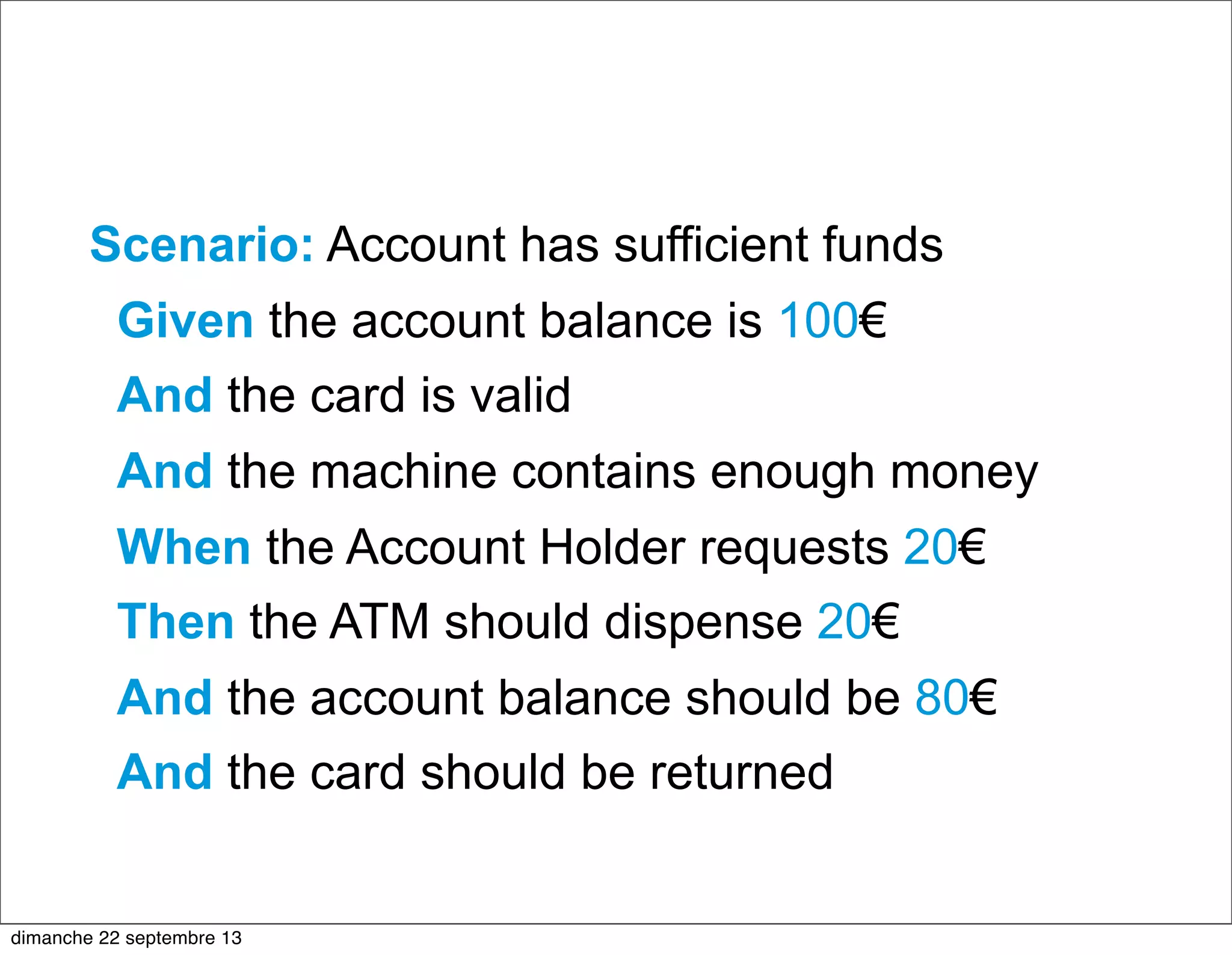 Scenario: Account has sufficient funds
Given the account balance is 100€
And the card is valid
And the machine contains enough money
When the Account Holder requests 20€
Then the ATM should dispense 20€
And the account balance should be 80€
And the card should be returned
dimanche 22 septembre 13
 