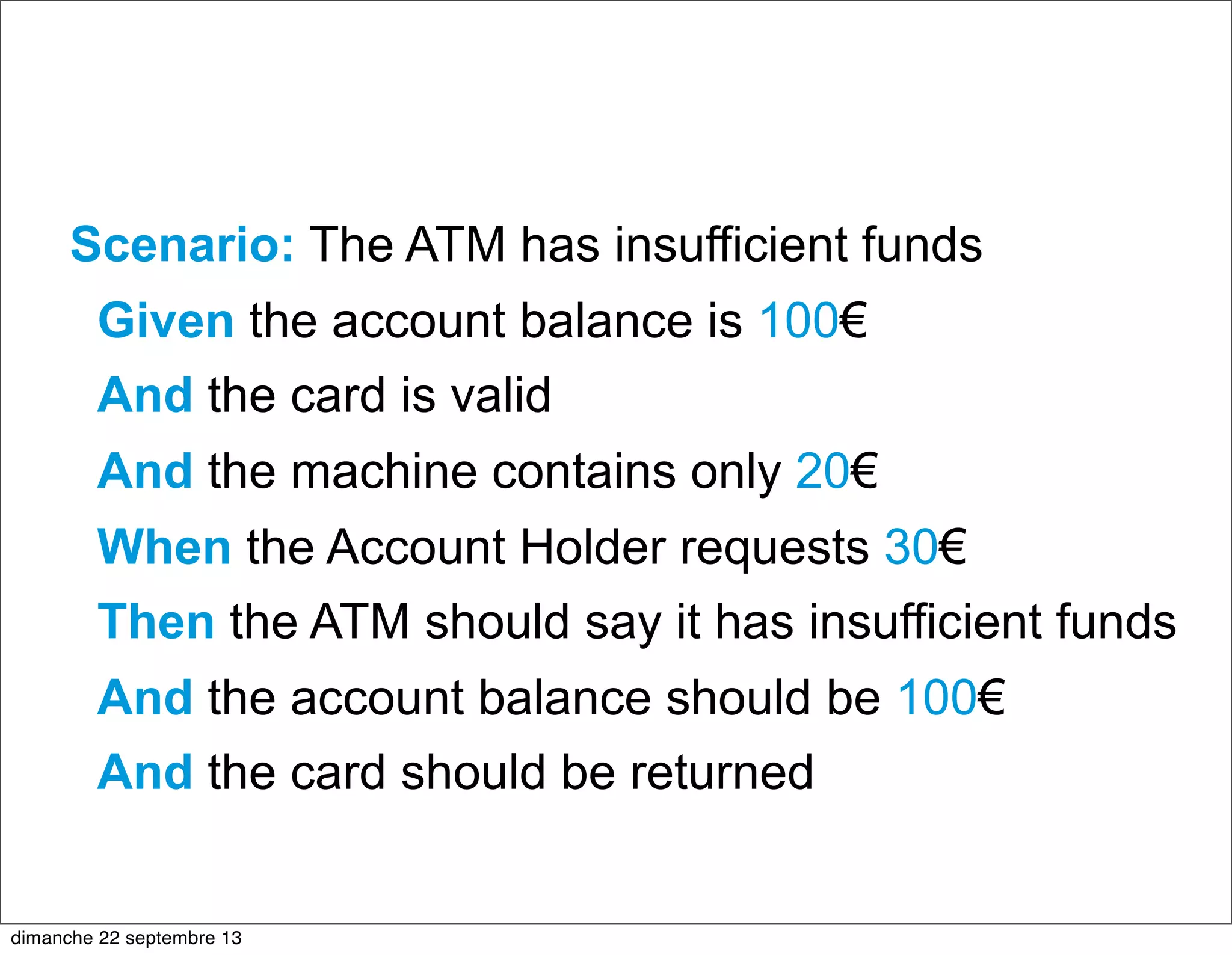 Scenario: The ATM has insufficient funds
Given the account balance is 100€
And the card is valid
And the machine contains only 20€
When the Account Holder requests 30€
Then the ATM should say it has insufficient funds
And the account balance should be 100€
And the card should be returned
dimanche 22 septembre 13
 