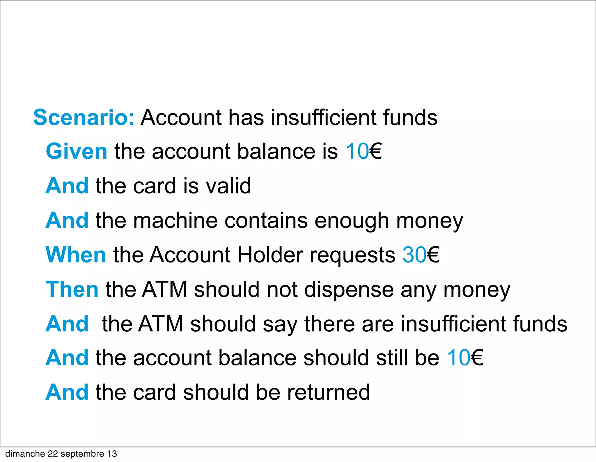 Scenario: Account has insufficient funds
Given the account balance is 10€
And the card is valid
And the machine contains enough money
When the Account Holder requests 30€
Then the ATM should not dispense any money
And the ATM should say there are insufficient funds
And the account balance should still be 10€
And the card should be returned
dimanche 22 septembre 13
 