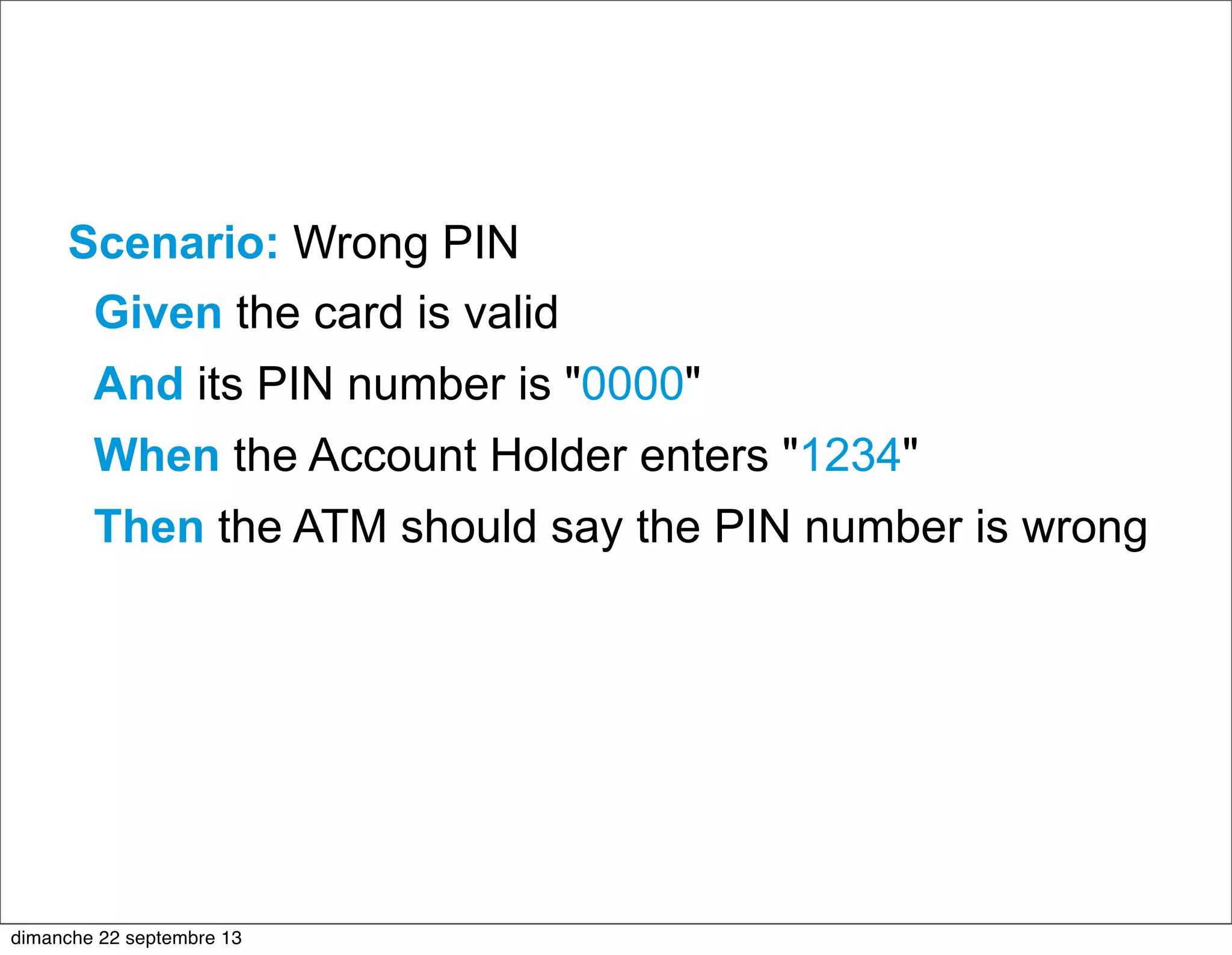 Scenario: Wrong PIN
Given the card is valid
And its PIN number is "0000"
When the Account Holder enters "1234"
Then the ATM should say the PIN number is wrong
dimanche 22 septembre 13
 