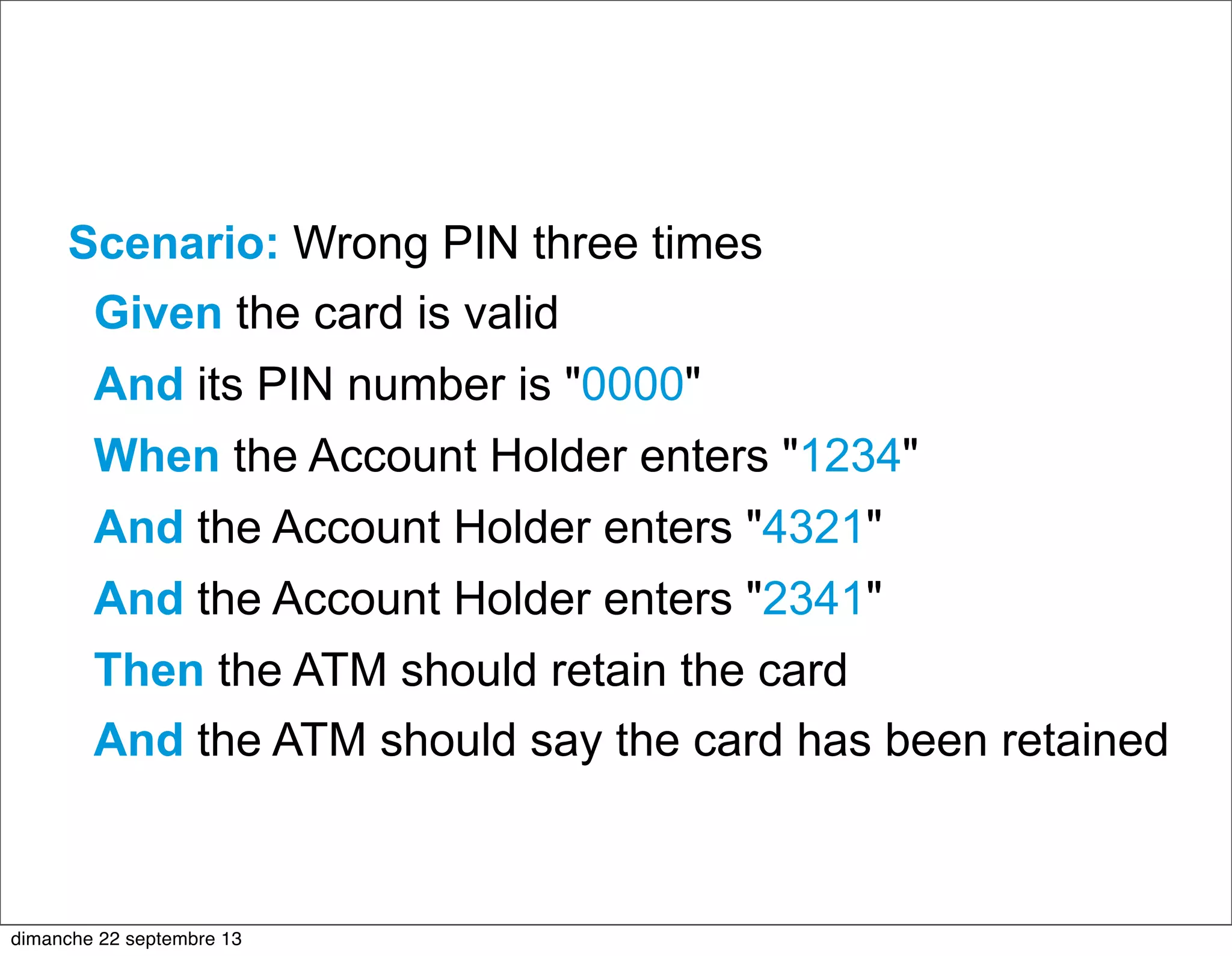 Scenario: Wrong PIN three times
Given the card is valid
And its PIN number is "0000"
When the Account Holder enters "1234"
And the Account Holder enters "4321"
And the Account Holder enters "2341"
Then the ATM should retain the card
And the ATM should say the card has been retained
dimanche 22 septembre 13
 