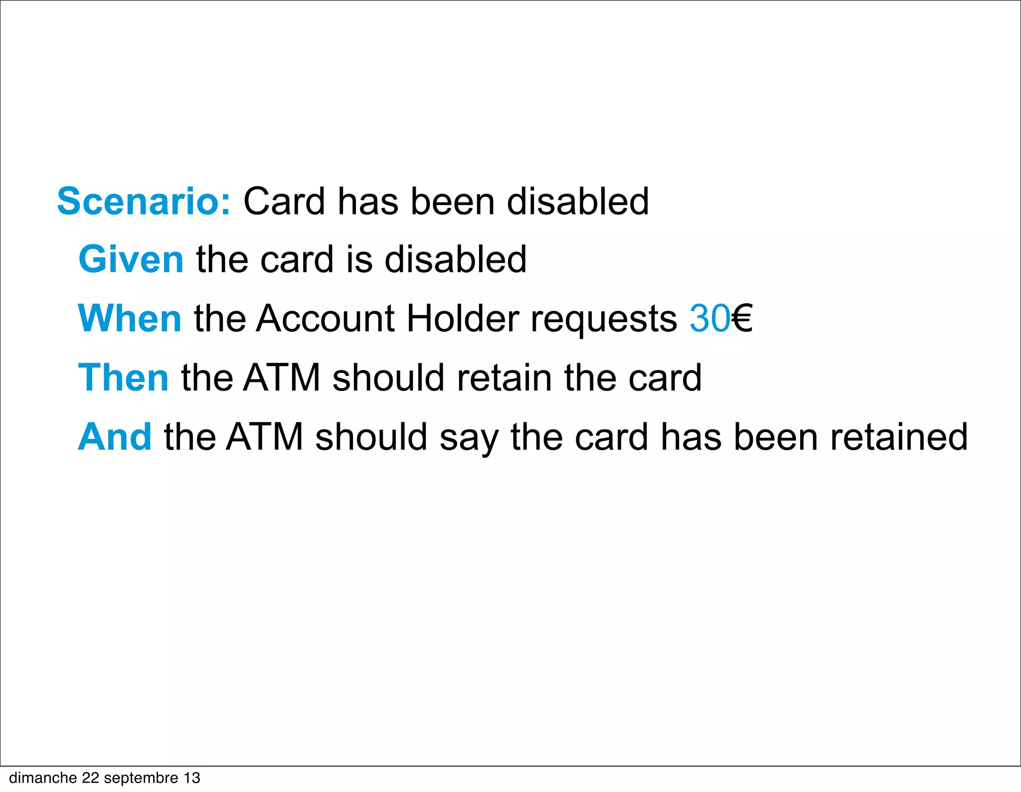 Scenario: Card has been disabled
Given the card is disabled
When the Account Holder requests 30€
Then the ATM should retain the card
And the ATM should say the card has been retained
dimanche 22 septembre 13
 