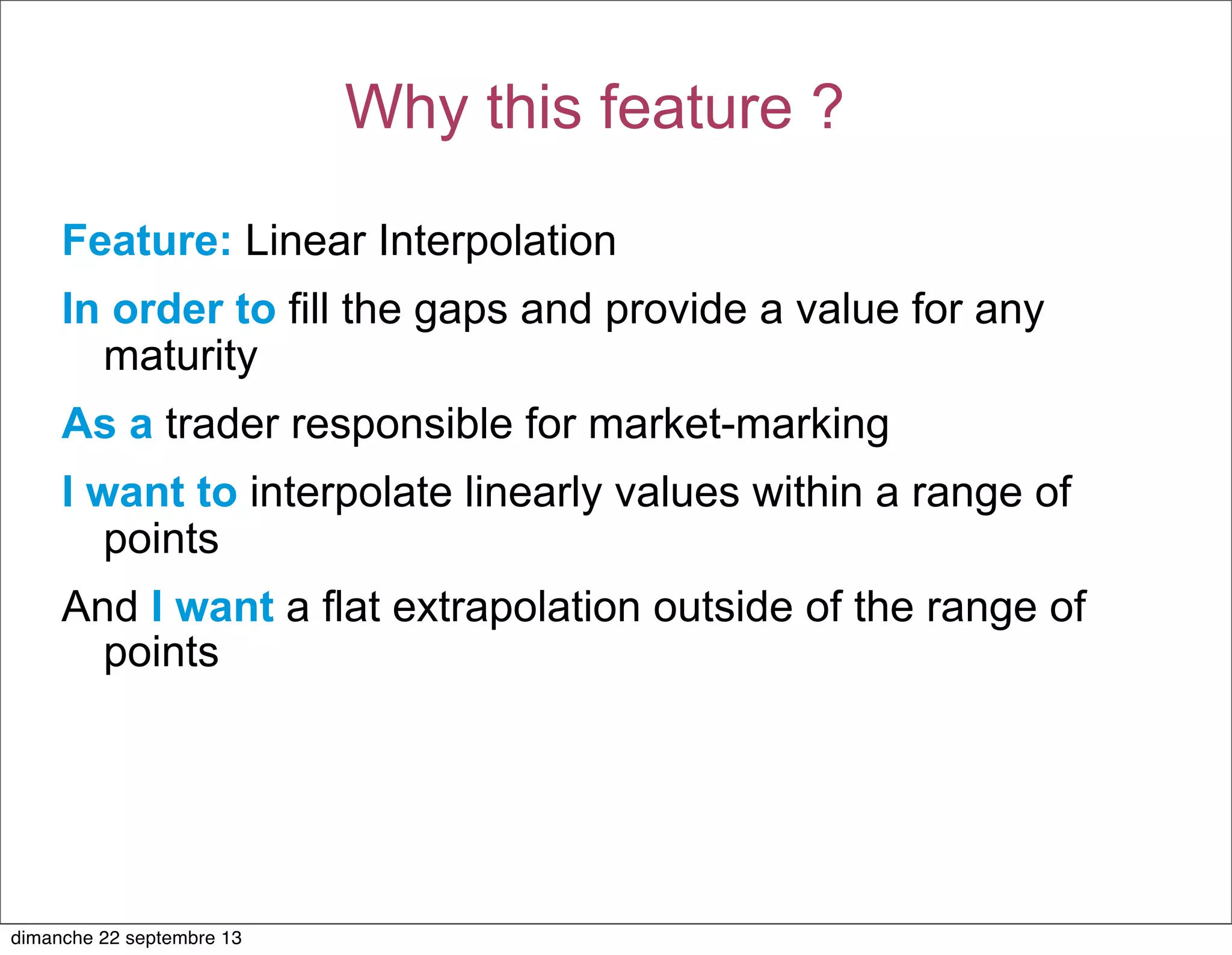 Feature: Linear Interpolation
In order to fill the gaps and provide a value for any
maturity
As a trader responsible for market-marking
I want to interpolate linearly values within a range of
points
And I want a flat extrapolation outside of the range of
points
Why this feature ?
dimanche 22 septembre 13
 
