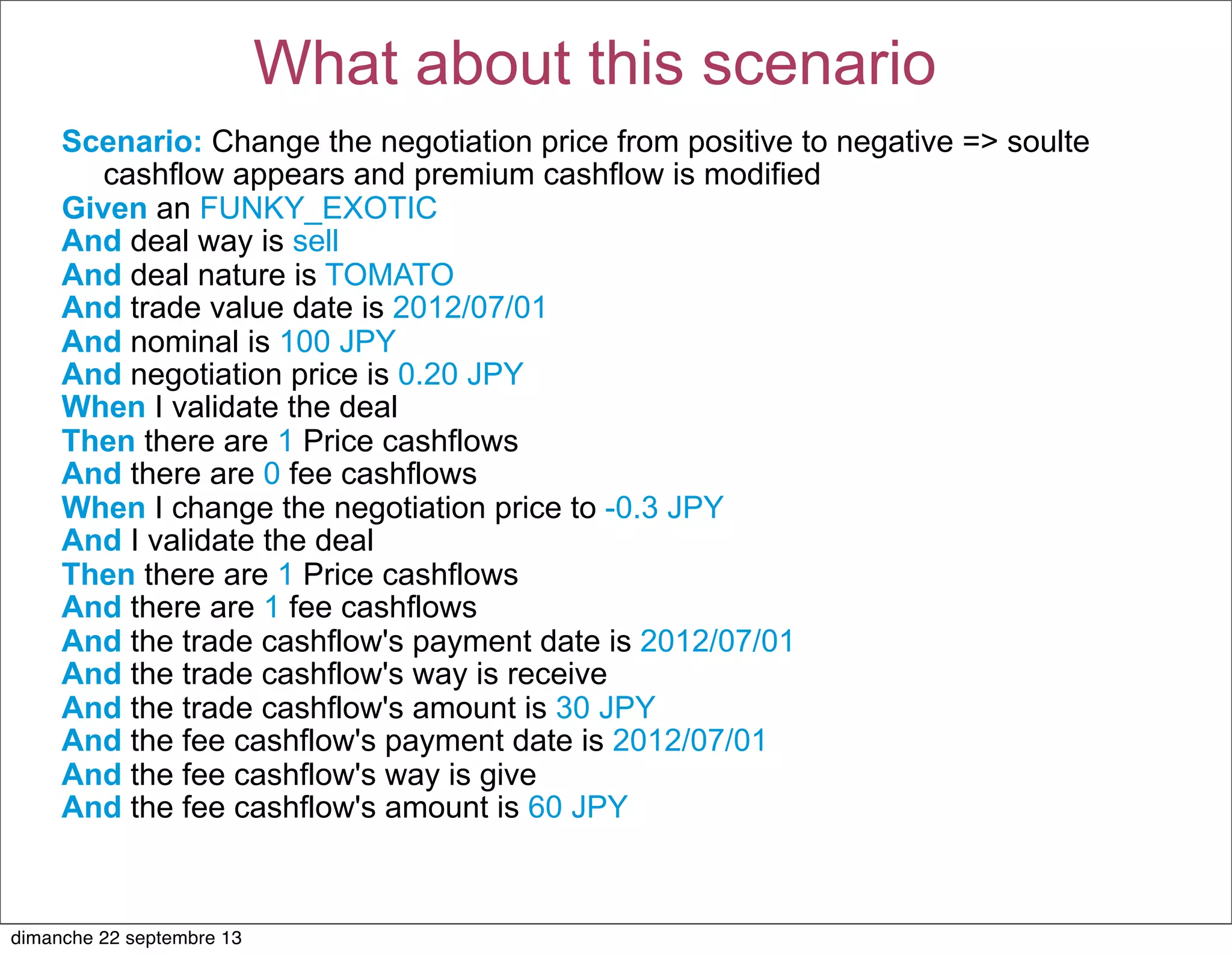 Scenario: Change the negotiation price from positive to negative => soulte
cashflow appears and premium cashflow is modified
Given an FUNKY_EXOTIC
And deal way is sell
And deal nature is TOMATO
And trade value date is 2012/07/01
And nominal is 100 JPY
And negotiation price is 0.20 JPY
When I validate the deal
Then there are 1 Price cashflows
And there are 0 fee cashflows
When I change the negotiation price to -0.3 JPY
And I validate the deal
Then there are 1 Price cashflows
And there are 1 fee cashflows
And the trade cashflow's payment date is 2012/07/01
And the trade cashflow's way is receive
And the trade cashflow's amount is 30 JPY
And the fee cashflow's payment date is 2012/07/01
And the fee cashflow's way is give
And the fee cashflow's amount is 60 JPY
What about this scenario
dimanche 22 septembre 13
 