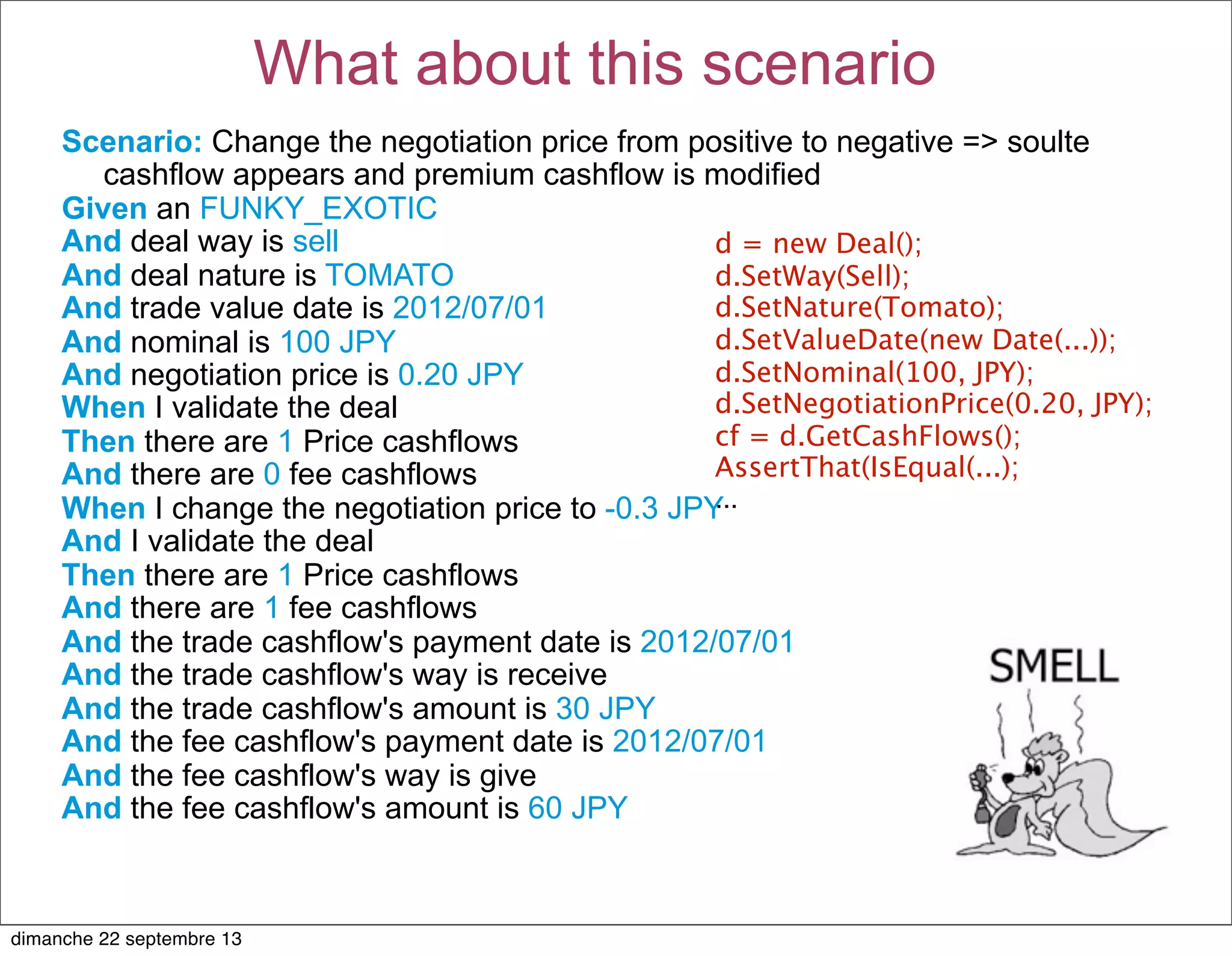 Scenario: Change the negotiation price from positive to negative => soulte
cashflow appears and premium cashflow is modified
Given an FUNKY_EXOTIC
And deal way is sell
And deal nature is TOMATO
And trade value date is 2012/07/01
And nominal is 100 JPY
And negotiation price is 0.20 JPY
When I validate the deal
Then there are 1 Price cashflows
And there are 0 fee cashflows
When I change the negotiation price to -0.3 JPY
And I validate the deal
Then there are 1 Price cashflows
And there are 1 fee cashflows
And the trade cashflow's payment date is 2012/07/01
And the trade cashflow's way is receive
And the trade cashflow's amount is 30 JPY
And the fee cashflow's payment date is 2012/07/01
And the fee cashflow's way is give
And the fee cashflow's amount is 60 JPY
What about this scenario
d = new Deal();
d.SetWay(Sell);
d.SetNature(Tomato);
d.SetValueDate(new Date(...));
d.SetNominal(100, JPY);
d.SetNegotiationPrice(0.20, JPY);
cf = d.GetCashFlows();
AssertThat(IsEqual(...);
...
dimanche 22 septembre 13
 