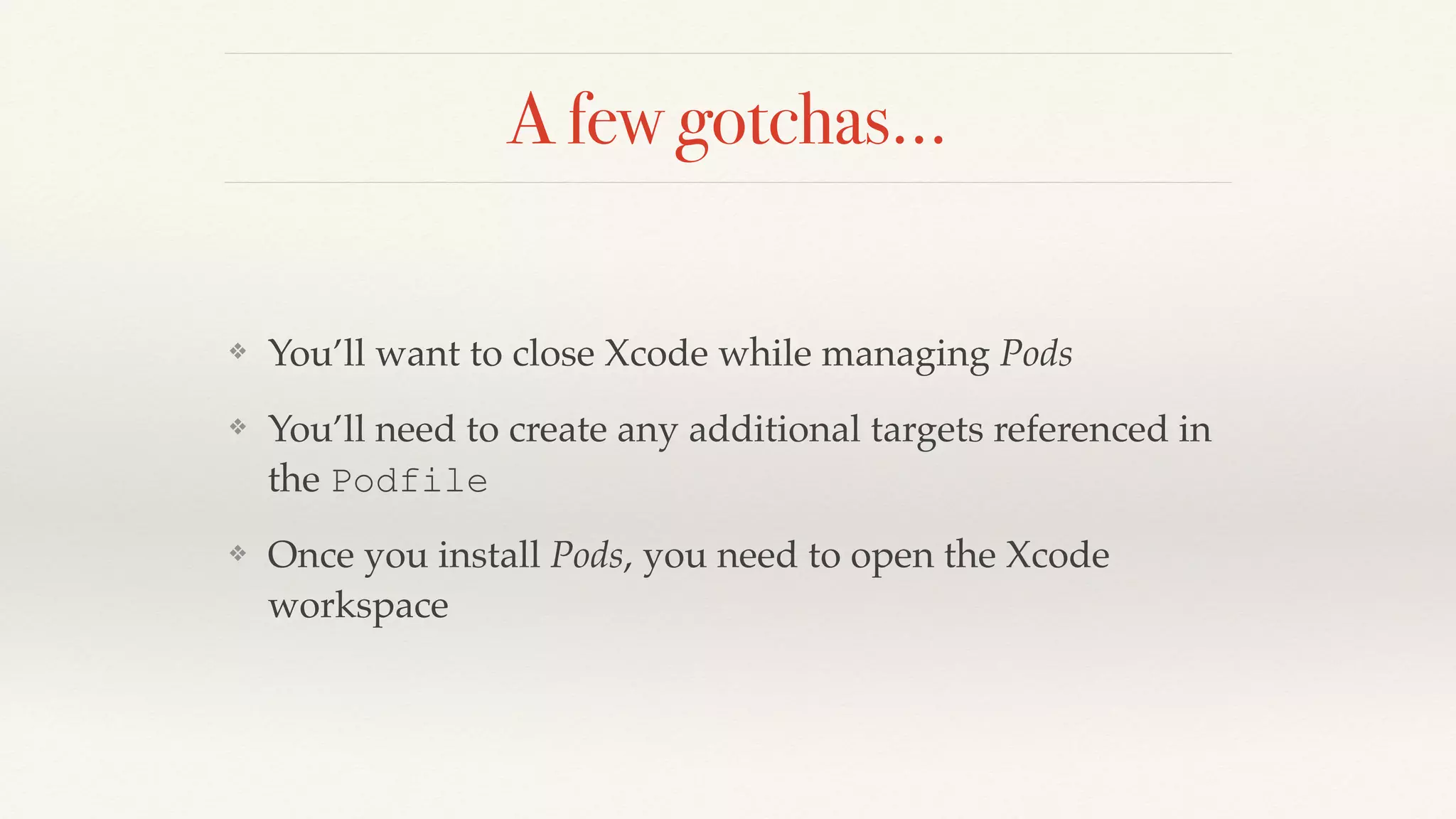 A few gotchas…
❖ You’ll want to close Xcode while managing Pods
❖ You’ll need to create any additional targets referenced in
the Podfile
❖ Once you install Pods, you need to open the Xcode
workspace
 