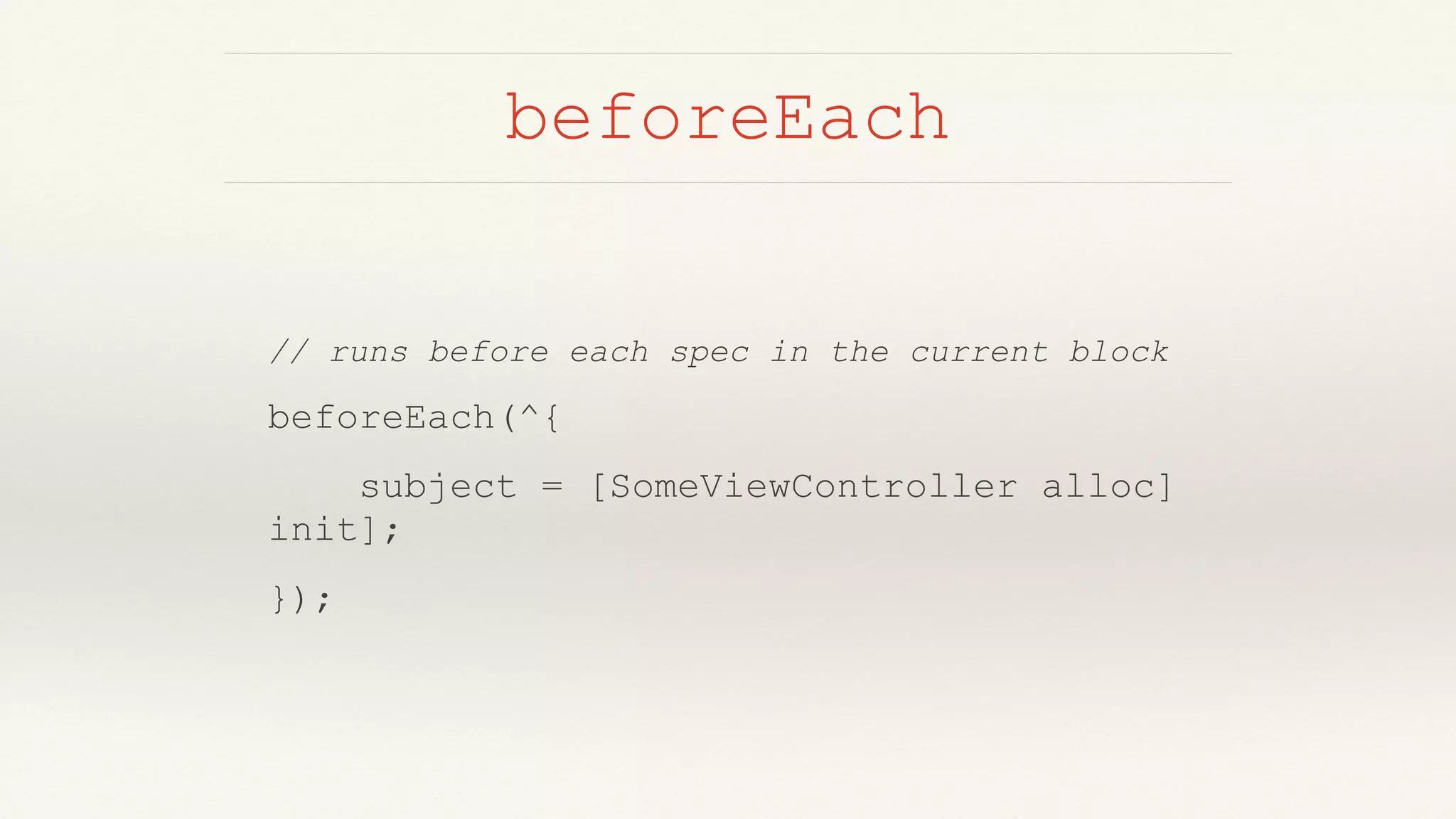 beforeEach
// runs before each spec in the current block
beforeEach(^{
subject = [SomeViewController alloc]
init];
});
 