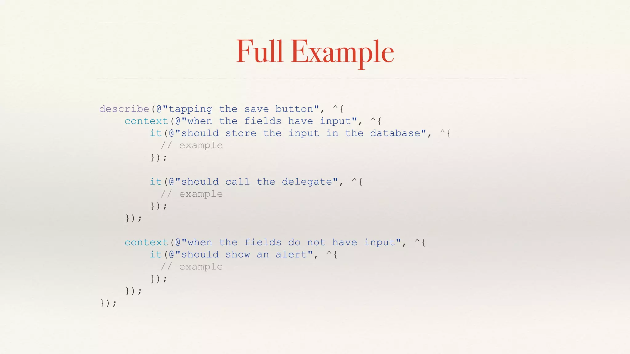 Full Example
describe(@"tapping the save button", ^{
context(@"when the fields have input", ^{
it(@"should store the input in the database", ^{
// example
});
it(@"should call the delegate", ^{
// example
});
});
context(@"when the fields do not have input", ^{
it(@"should show an alert", ^{
// example
});
});
});
 