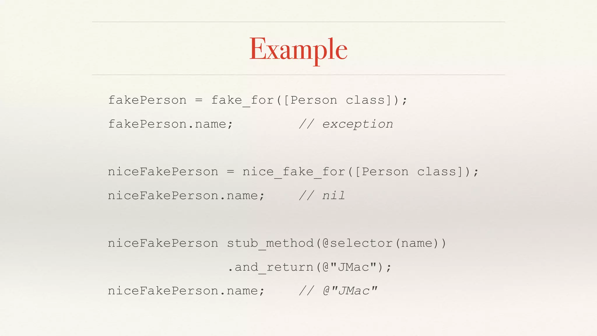 Example
fakePerson = fake_for([Person class]);
fakePerson.name; // exception
niceFakePerson = nice_fake_for([Person class]);
niceFakePerson.name; // nil
niceFakePerson stub_method(@selector(name))
.and_return(@"JMac");
niceFakePerson.name; // @"JMac"
 