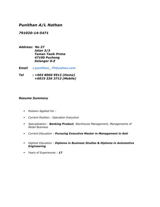 Punithan A/L Nathan
791020-14-5471
Address: No 27
Jalan 3/3
Taman Tasik Prima
47100 Puchong
Selangor D.E
Email : punithan_79@yahoo.com
Tel : +603 8060 9912 (Home)
+6019 326 3712 (Mobile)
Resume Summary
 Position Applied For :
 Current Position : Operation Executive
 Specialization : Banking Product, Warehouse Management, Managements of
Retail Business
 Current Education : Pursuing Executive Master in Management in AeU
 Highest Education : Diploma in Business Studies & Diploma in Automotive
Engineering
 Years of Experiences : 17
 