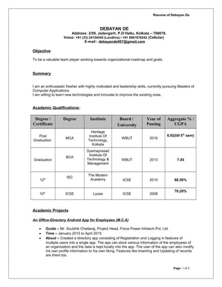 Resume of Debayan De
DEBAYAN DE
Address: 2/59, Jadavgarh, P.O Haltu, Kolkata – 700078.
Voice: +91 (33) 24154545 (Landline) / +91 8981678242 (Cellular)
E-mail : debayande007@gmail.com
Objective
To be a valuable team player working towards organizational roadmap and goals.
Summary
I am an enthusiastic fresher with highly motivated and leadership skills, currently pursuing Masters of
Computer Applications.
I am willing to learn new technologies and innovate to improve the existing ones.
Academic Qualifications:
Degree /
Certificate
Degree Institute Board /
University
Year of
Passing
Aggregate % /
CGPA
Post
Graduation
MCA
Heritage
Institute Of
Technology,
Kolkata
WBUT 2016
6.92(till 5th
sem)
Graduation
BCA
Syamaprasad
Institute Of
Technology &
Management
WBUT 2013 7.45
12th
ISC
The Modern
Academy ICSE 2010 68.50%
10th
ICSE Lycee ICSE 2008
70.20%
Academic Projects
An Office-Directory Android App for Employees (M.C.A)
• Guide – Mr. Soubhik Chattaraj, Project Head, Force Power Infotech Pvt. Ltd.
• Time – January 2015 to April 2015
• About – Created a directory app consisting of Registration and Logging in features of
multiple users into a single app. The app can store various information of the employees of
an organization and the data is kept locally into the app. The user of the app can also modify
his own profile information to his own liking. Features like Inserting and Updating of records
are there too.
Page: 1 of 3
 