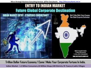 ENTRY TO INDIAN MARKET
Future Global Corporate Destination
Indian Market - 1.2 Billion Consumers,10 Million Shops,528 Districts,7k Towns,6 Lakhs Villages
Micro Strategic Business Consulting Services @The Consultants http://theconsultants.net.in
Trillion Dollar Future Economy ! Come ! Make Your Corporate Fortune In India.
 