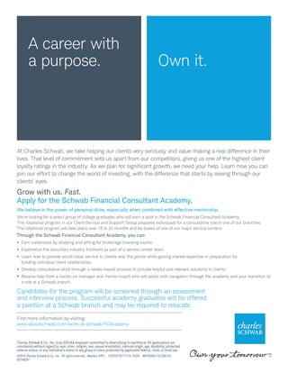 A career with
a purpose.
Charles Schwab & Co., Inc. is an EEO/AA employer committed to diversifying its workforce. All applications are
considered without regard to race; color; religion; sex; sexual orientation; national origin; age; disability; protected
veteran status; or any individual’s status in any group or class protected by applicable federal, state, or local law.
©2015 Charles Schwab & Co., Inc.  All rights reserved.  Member SIPC.  CC0137767 (1114-7520)  MKT82661-03 (06/15)
00148291
Own it.
At Charles Schwab, we take helping our clients very seriously and value making a real difference in their
lives. That level of commitment sets us apart from our competitors, giving us one of the highest client
loyalty ratings in the industry. As we plan for significant growth, we need your help. Learn how you can
join our effort to change the world of investing, with the difference that starts by seeing through our
clients’ eyes.
Grow with us. Fast.
Apply for the Schwab Financial Consultant Academy.
We believe in the power of personal drive, especially when combined with effective mentorship.
We’re looking for a select group of college graduates who will earn a spot in the Schwab Financial Consultant Academy.
This rotational program in our Client Service and Support Group prepares individuals for a consultative role in one of our branches.
The rotational program will take place over 18 to 24 months and be based at one of our major service centers.
Through the Schwab Financial Consultant Academy, you can:
•	 Earn credentials by studying and sitting for brokerage licensing exams.
•	 Experience the securities industry firsthand as part of a service center team.
•	 Learn how to provide world-class service to clients over the phone while gaining market expertise in preparation for
building individual client relationships.
•	 Develop consultative skills through a needs-based process to provide helpful and relevant solutions to clients.
•	 Receive help from a hands-on manager and mentor/coach who will assist with navigation through the academy and your transition to
a role at a Schwab branch.
Candidates for the program will be screened through an assessment
and interview process. Successful academy graduates will be offered
a position at a Schwab branch and may be required to relocate.
Find more information by visiting:
www.aboutschwab.com/work-at-schwab/FCAcademy
 