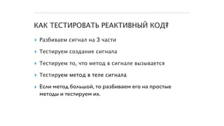 КАК ТЕСТИРОВАТЬ РЕАКТИВНЫЙ КОД?
▸ Разбиваем сигнал на 3 части
▸ Тестируем создание сигнала
▸ Тестируем то, что метод в сигнале вызывается
▸ Тестируем метод в теле сигнала
▸ Если метод большой, то разбиваем его на простые
методы и тестируем их.
 