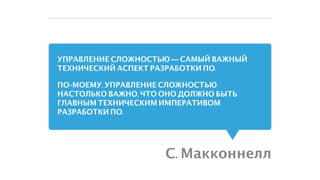УПРАВЛЕНИЕ СЛОЖНОСТЬЮ — САМЫЙ ВАЖНЫЙ
ТЕХНИЧЕСКИЙ АСПЕКТ РАЗРАБОТКИ ПО.
ПО-МОЕМУ, УПРАВЛЕНИЕ СЛОЖНОСТЬЮ
НАСТОЛЬКО ВАЖНО, ЧТО ОНО ДОЛЖНО БЫТЬ
ГЛАВНЫМ ТЕХНИЧЕСКИМ ИМПЕРАТИВОМ
РАЗРАБОТКИ ПО.
С. Макконнелл
 