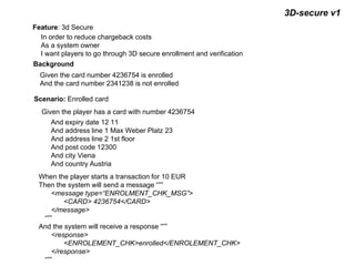 3D-secure v1
Feature: 3d Secure
In order to reduce chargeback costs
As a system owner
I want players to go through 3D secure enrollment and verification
Background
Given the card number 4236754 is enrolled
And the card number 2341238 is not enrolled
Scenario: Enrolled card
Given the player has a card with number 4236754
And expiry date 12 11
And address line 1 Max Weber Platz 23
And address line 2 1st floor
And post code 12300
And city Viena
And country Austria
When the player starts a transaction for 10 EUR
Then the system will send a message “””
<message type=“ENROLMENT_CHK_MSG”>
<CARD> 4236754</CARD>
</message>
“””
And the system will receive a response “””
<response>
<ENROLEMENT_CHK>enrolled</ENROLEMENT_CHK>
</response>
“””
 