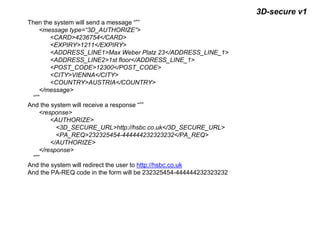 3D-secure v1
Then the system will send a message “””
<message type=“3D_AUTHORIZE”>
<CARD>4236754</CARD>
<EXPIRY>1211</EXPIRY>
<ADDRESS_LINE1>Max Weber Platz 23</ADDRESS_LINE_1>
<ADDRESS_LINE2>1st floor</ADDRESS_LINE_1>
<POST_CODE>12300</POST_CODE>
<CITY>VIENNA</CITY>
<COUNTRY>AUSTRIA</COUNTRY>
</message>
“””
And the system will receive a response “””
<response>
<AUTHORIZE>
<3D_SECURE_URL>http://hsbc.co.uk</3D_SECURE_URL>
<PA_REQ>232325454-444444232323232</PA_REQ>
</AUTHORIZE>
</response>
“””
And the system will redirect the user to http://hsbc.co.uk
And the PA-REQ code in the form will be 232325454-444444232323232
 