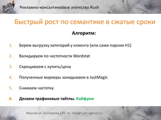 Рекламно-консалтинговое агентство Rush
Москва ул. Бутлерова 17б m: oleg@rush-agency.ru
Алгоритм:
1. Берем выгрузку категорий у клиента (или сами парсим H1)
2. Валидируем по частотности Wordstat
3. Скрещиваем с купить/цена
4. Полученные маркеры закидываем в JustMagic
5. Снимаем частотку
6. Делаем трафиковые тайтлы. Кайфуем
Быстрый рост по семантике в сжатые сроки
 