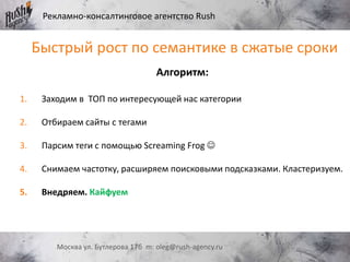 Рекламно-консалтинговое агентство Rush
Москва ул. Бутлерова 17б m: oleg@rush-agency.ru
Алгоритм:
1. Заходим в ТОП по интересующей нас категории
2. Отбираем сайты с тегами
3. Парсим теги с помощью Screaming Frog 
4. Снимаем частотку, расширяем поисковыми подсказками. Кластеризуем.
5. Внедряем. Кайфуем
Быстрый рост по семантике в сжатые сроки
 