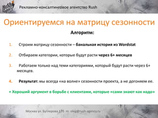Рекламно-консалтинговое агентство Rush
Москва ул. Бутлерова 17б m: oleg@rush-agency.ru
Ориентируемся на матрицу сезонности
Алгоритм:
1. Строим матрицу сезонности – банальная история из Wordstat
2. Отбираем категории, которые будут расти через 6+ месяцев
3. Работаем только над теми категориями, который будут расти через 6+
месяцев.
4. Результат: мы всегда «на волне» сезонности проекта, а не догоняем ее.
+ Хороший аргумент в борьбе с клиентами, которые «сами знают как надо»
 