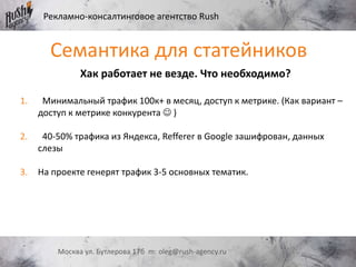 Рекламно-консалтинговое агентство Rush
Москва ул. Бутлерова 17б m: oleg@rush-agency.ru
Семантика для статейников
Хак работает не везде. Что необходимо?
1. Минимальный трафик 100к+ в месяц, доступ к метрике. (Как вариант –
доступ к метрике конкурента  )
2. 40-50% трафика из Яндекса, Refferer в Google зашифрован, данных
слезы
3. На проекте генерят трафик 3-5 основных тематик.
 