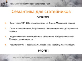 Рекламно-консалтинговое агентство Rush
Москва ул. Бутлерова 17б m: oleg@rush-agency.ru
Семантика для статейников
Алгоритм:
1. Выгружаем ТОП 100к ключевых слов из Яндекс Метрики за период
2. Строим униграммные, биграммные, триграммные и квадрограммные
словари
3. Выделяем основные биграммы и триграммы, которые покрывают
бОльшую долю запросов
4. Расширяем WS и подсказками. Пробиваем частотку. Кластеризуем.
PROFIT!
 