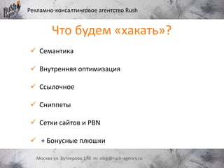 Рекламно-консалтинговое агентство Rush
Москва ул. Бутлерова 17б m: oleg@rush-agency.ru
 Семантика
 Внутренняя оптимизация
 Ссылочное
 Сниппеты
 Сетки сайтов и PBN
 + Бонусные плюшки
Что будем «хакать»?
 
