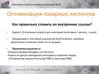 Рекламно-консалтинговое агентство Rush
Москва ул. Бутлерова 17б m: oleg@rush-agency.ru
Как правильно спамить во внутренние ссылки?
1. Берем 2-3 основных запроса для категории (категории, +купить, + цена)
2. Закидываем в текстовый анализатор Rush Analytics, смотрим
допустимое значение тегов <a> по выдаче
3. Принимаем решение о:
- Сколько товаров выводить на листинге
- Нужно ли делать вхождение категории в название товара
(«Стиральная машина Samsung F500 vs Samsung F500)
Оптимизация товарных листингов
 