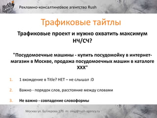Рекламно-консалтинговое агентство Rush
Москва ул. Бутлерова 17б m: oleg@rush-agency.ru
Трафиковые проект и нужно охватить максимум
НЧ/СЧ?
"Посудомоечные машины - купить посудомойку в интернет-
магазин в Москве, продажа посудомоечных машин в каталоге
ХХХ"
1. 1 вхождение в Title? НЕТ – не слышал :D
2. Важно - порядок слов, расстояние между словами
3. Не важно - совпадение словоформы
Трафиковые тайтлы
 