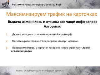 Рекламно-консалтинговое агентство Rush
Москва ул. Бутлерова 17б m: oleg@rush-agency.ru
Выдача изменилась и отзывы все чаще инфо запрос
Алгоритм:
1. Делаем вкладку с отзывами отдельной страницей
2. Оптимизируем страницу под запросы «товар + отзывы»
3. Переносим отзывы с карточки товара на новую страницу – ловим
отзывной трафик
Максимизируем трафик на карточках
 