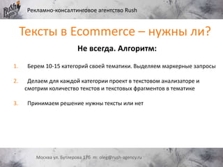 Рекламно-консалтинговое агентство Rush
Москва ул. Бутлерова 17б m: oleg@rush-agency.ru
Не всегда. Алгоритм:
1. Берем 10-15 категорий своей тематики. Выделяем маркерные запросы
2. Делаем для каждой категории проект в текстовом анализаторе и
смотрим количество текстов и текстовых фрагментов в тематике
3. Принимаем решение нужны тексты или нет
Тексты в Ecommerce – нужны ли?
 