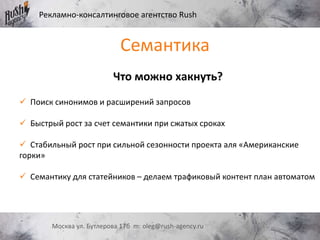 Рекламно-консалтинговое агентство Rush
Москва ул. Бутлерова 17б m: oleg@rush-agency.ru
Что можно хакнуть?
 Поиск синонимов и расширений запросов
 Быстрый рост за счет семантики при сжатых сроках
 Стабильный рост при сильной сезонности проекта аля «Американские
горки»
 Семантику для статейников – делаем трафиковый контент план автоматом
Семантика
 