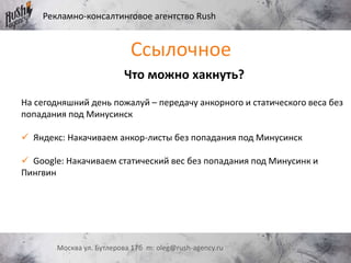 Рекламно-консалтинговое агентство Rush
Москва ул. Бутлерова 17б m: oleg@rush-agency.ru
Что можно хакнуть?
На сегодняшний день пожалуй – передачу анкорного и статического веса без
попадания под Минусинск
 Яндекс: Накачиваем анкор-листы без попадания под Минусинск
 Google: Накачиваем статический вес без попадания под Минусинк и
Пингвин
Ссылочное
 