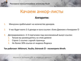 Рекламно-консалтинговое агентство Rush
Москва ул. Бутлерова 17б m: oleg@rush-agency.ru
Алгоритм:
1. Минусинк срабатывает на количество доноров.
2. У нас будет всего 2-3 донора и куча ссылок с Блек Джеком и Анкорами 
3. Договариваемся с 2-3 порталами под эксклюзивный выкуп ссылок:
1. Только вы размещаетесь на этом домене
2. Строго 1 ссылка с одной страницы
3. Не более 30% ссылок от индекса Яндекса
Так работают: Wikimart, YouDo, Ostrovok  - посмотрите Ahrefs
Качаем анкор-листы
 