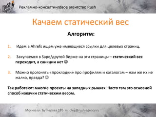Рекламно-консалтинговое агентство Rush
Москва ул. Бутлерова 17б m: oleg@rush-agency.ru
Алгоритм:
1. Идем в Ahrefs ищем уже имеющиеся ссылки для целевых страниц.
2. Закупаемся в Sape/другой бирже на эти страницы – статический вес
переходит, а санкции нет 
3. Можно прогонять «прокладки» про профилям и каталогам – нам же их не
жалко, правда? 
Так работают: многие проекты на западных рынках. Часто там это основной
способ накачки статическим весом.
Качаем статический вес
 