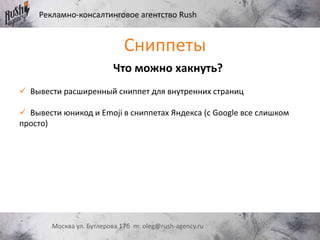 Рекламно-консалтинговое агентство Rush
Москва ул. Бутлерова 17б m: oleg@rush-agency.ru
Что можно хакнуть?
 Вывести расширенный сниппет для внутренних страниц
 Вывести юникод и Emoji в сниппетах Яндекса (с Google все слишком
просто)
Сниппеты
 