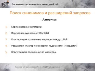 Рекламно-консалтинговое агентство Rush
Москва ул. Бутлерова 17б m: oleg@rush-agency.ru
Алгоритм:
1. Берем название категории
2. Парсим правую колонку Wordstat
3. Кластеризуем полученные маркеры между собой
4. Расширяем кластер поисковыми подсказками (+ вордстат)
5. Кластеризуем полученное по маркерам
Поиск синонимов и расширений запросов
 