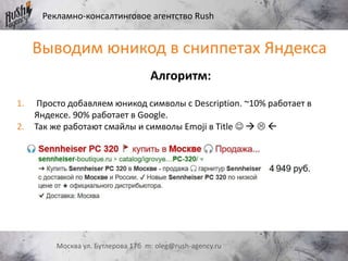 Рекламно-консалтинговое агентство Rush
Москва ул. Бутлерова 17б m: oleg@rush-agency.ru
Выводим юникод в сниппетах Яндекса
Алгоритм:
1. Просто добавляем юникод символы с Description. ~10% работает в
Яндексе. 90% работает в Google.
2. Так же работают смайлы и символы Emoji в Title    
 