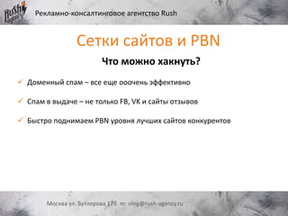 Рекламно-консалтинговое агентство Rush
Москва ул. Бутлерова 17б m: oleg@rush-agency.ru
Сетки сайтов и PBN
Что можно хакнуть?
 Доменный спам – все еще ооочень эффективно
 Спам в выдаче – не только FB, VK и сайты отзывов
 Быстро поднимаем PBN уровня лучших сайтов конкурентов
 