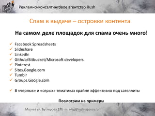 Рекламно-консалтинговое агентство Rush
Москва ул. Бутлерова 17б m: oleg@rush-agency.ru
На самом деле площадок для спама очень много!
 Facebook Spreadsheets
 Slideshare
 LinkedIn
 Github/Bitbucket/Microsoft developers
 Pinterest
 Sites.Google.com
 Tumblr
 Groups.Google.com
 В «черных» и «серых» тематиках крайне эффективно под сателлиты
Посмотрим на примеры
Спам в выдаче – островки контента
 
