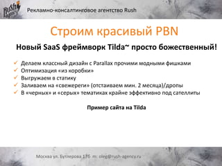 Рекламно-консалтинговое агентство Rush
Москва ул. Бутлерова 17б m: oleg@rush-agency.ru
Новый SaaS фреймворк Tilda~ просто божественный!
 Делаем классный дизайн с Parallax прочими модными фишками
 Оптимизация «из коробки»
 Выгружаем в статику
 Заливаем на «свежереги» (отстаиваем мин. 2 месяца)/дропы
 В «черных» и «серых» тематиках крайне эффективно под сателлиты
Пример сайта на Tilda
Строим красивый PBN
 