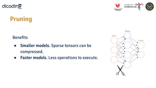 Beneﬁts
● Smaller models. Sparse tensors can be
compressed.
● Faster models. Less operations to execute.
Pruning
 