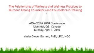 The Relationship of Wellness and Wellness Practices to
Burnout Among Counselors and Counselors-in-Training
•
ACA-CCPA 2016 Conference
Montréal, QB, Canada
Sunday, April 3, 2016
Nadia Glover Barnett, PhD, LPC, NCC
 