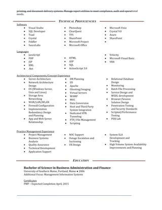 printing, and document delivery systems. Manage report utilities to meet compliance, audit and operational
needs.
TECHNICAL PROFICIENCIES
Software
• Visual Studio
• SQL Developer
• Toad
• Crystal
• Fiddler
• SauceLabs
• Photoshop
• ClearQuest
• TFS
• SharePoint
• Microsoft Project
• Microsoft Office
• Microsoft Visio
• Crystal 9.0
• Azure
• SharePoint
•
Languages
• JavaScript
• PHP
• JSP
• XML
• .Net
• HTML
• ASP
• SQL
• ActionScript 3.0
• Velocity
• Microsoft Visual Basic
• VBA
Architectural Components/Concept Experience
• Server Architecture
• Network Architecture
Design
• OS (Windows Server,
Unix and Linux)
• Storage Area
Networking
• WAN/LAN/WLAN
• Firewall Configuration
• Implementation
Redundancy Design
and Planning
• App and Web Server
Relationship
• DR Planning
• IIS
• Apache
• Ghosting/Imaging
• Virtual Servers
• WAMP
• MVC
• Data Conversion
• Host and Third Party
System Integration
• Dedicated VPN
Tunneling
• FTP/ File Management
• Scripting
• Relational Database
Design
• Monitoring
• Batch File Processing
• Service Design and
WSDL development
• Browser/Session
Solution Design
• Penetration Testing
and Security Standards
• Scripted/Performance
Testing
• PDX Lab
Practice Management Experience
• Project Management
• Business Systems
Analysis
• Quality Assurance
• Technical Development
• Application Support
• NOC Support
• Outage Escalation and
Suctioning
• UX Design
• System SLA
Development and
Tracking
• High Volume System Availability
Improvements and Planning
EDUCATION
Bachelor of Science in Business Administration and Finance
University of Southern Maine, Portland, Maine ● 2006
Additional Focus: Management Information Systems
Certificates
PMP – Expected Completion April, 2015
 